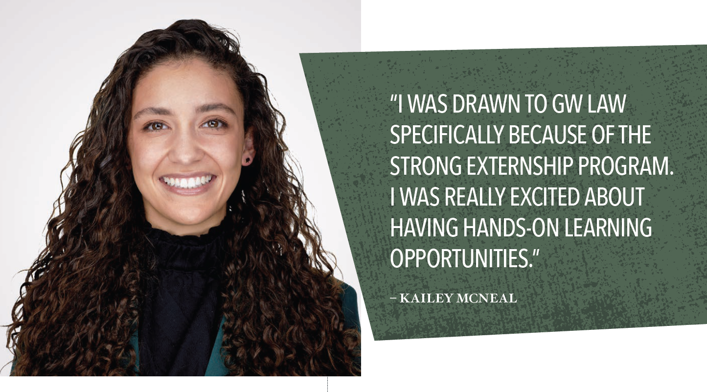 Kailey McNeal - “I WAS DRAWN TO GW LAW SPECIFICALLY BECAUSE OF THE STRONG EXTERNSHIP PROGRAM. I WAS REALLY EXCITED ABOUT HAVING HANDS-ON LEARNING OPPORTUNITIES.”