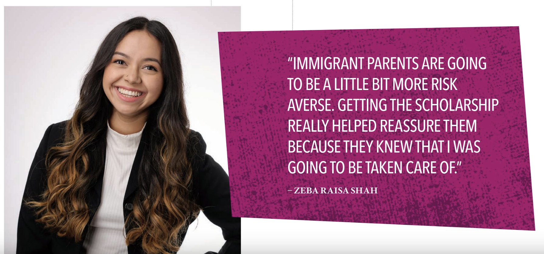 Zeba Raisa Shah - “IMMIGRANT PARENTS ARE GOING TO BE A LITTLE BIT MORE RISK AVERSE. GETTING THE SCHOLARSHIP REALLY HELPED REASSURE THEM BECAUSE THEY KNEW THAT I WAS GOING TO BE TAKEN CARE OF.”