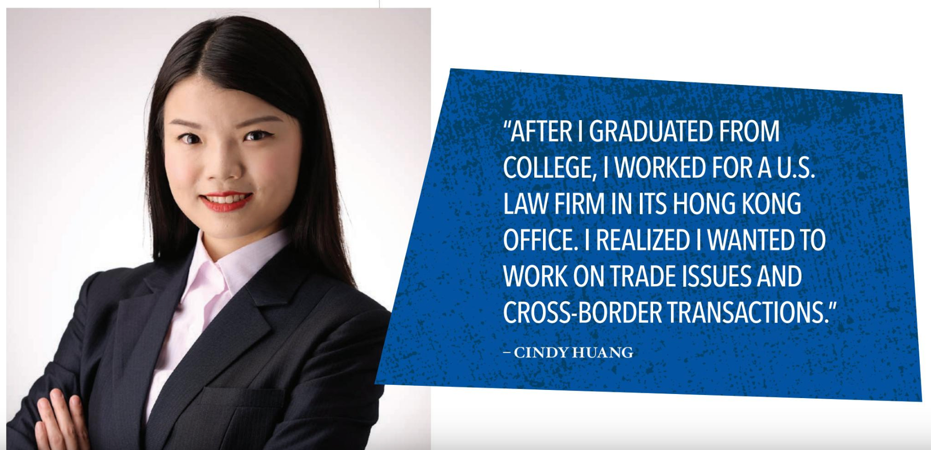 Cindy Huang - “AFTER I GRADUATED FROM COLLEGE, I WORKED FOR A U.S. LAW FIRM IN ITS HONG KONG OFFICE. I REALIZED I WANTED TO WORK ON TRADE ISSUES AND CROSS-BORDER TRANSACTIONS.”